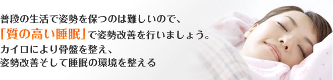 普段の生活で姿勢を保つのは難しいので、「質の高い睡眠」で姿勢改善を行いましょう。カイロにより骨盤を整え、姿勢改善そして睡眠の環境を整える